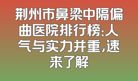 荆州市鼻梁中隔偏曲医院排行榜：人气与实力并重，速来了解