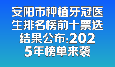 安阳市种植牙冠医生排名榜前十票选结果公布：2025年榜单来袭