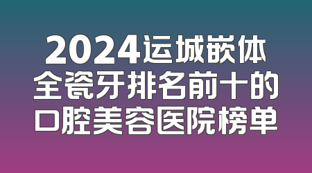 2024运城嵌体全瓷牙排名前十的口腔美容医院榜单