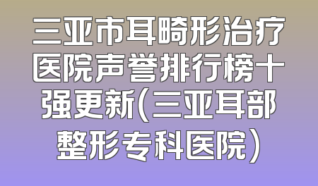 三亚市耳畸形治疗医院声誉排行榜十强更新(三亚耳部整形专科医院)