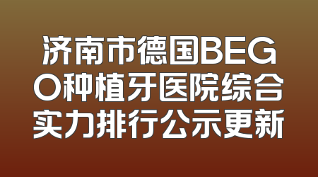 济南市德国BEGO种植牙医院综合实力排行公示更新