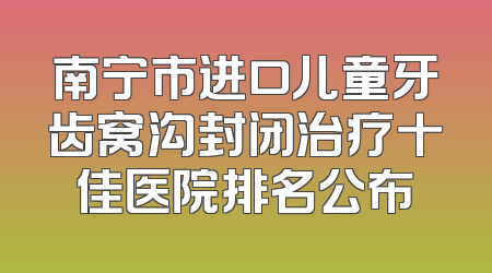 南宁市进口儿童牙齿窝沟封闭治疗十佳医院排名公布