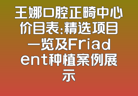 王娜口腔正畸中心价目表：精选项目一览及Friadent种植案例展示