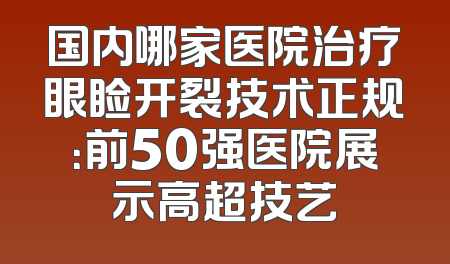 国内哪家医院治疗眼睑开裂技术正规：前50强医院展示高超技艺