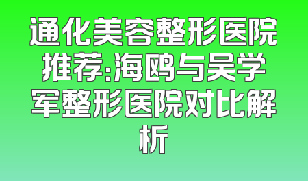 通化美容整形医院推荐：海鸥与吴学军整形医院对比解析