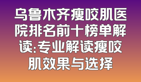 乌鲁木齐瘦咬肌医院排名前十榜单解读：专业解读瘦咬肌效果与选择