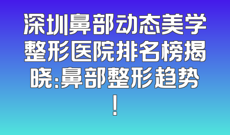 深圳鼻部动态美学整形医院排名榜揭晓：鼻部整形趋势！