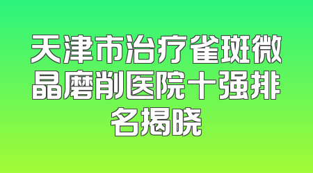 天津市治疗雀斑微晶磨削医院十强排名揭晓