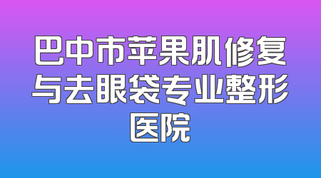 巴中市苹果肌修复与去眼袋专业整形医院