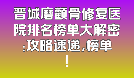 晋城磨颧骨修复医院排名榜单大解密：攻略速递，榜单！
