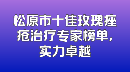 松原市十佳玫瑰痤疮治疗专家榜单，实力卓越