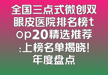 全国三点式微创双眼皮医院排名榜top20精选推荐：上榜名单揭晓！年度盘点