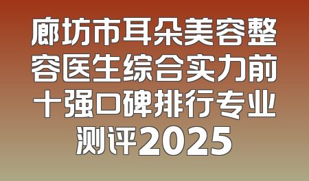 廊坊市耳朵美容整容医生综合实力前十强口碑排行专业测评2025