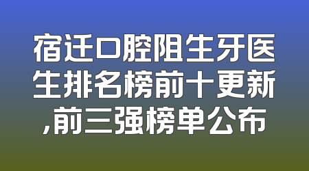 宿迁口腔阻生牙医生排名榜前十更新，前三强榜单公布