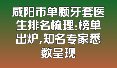 咸阳市单颗牙套医生排名梳理：榜单出炉，知名专家悉数呈现