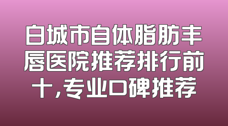 白城市自体脂肪丰唇医院推荐排行前十，专业口碑推荐