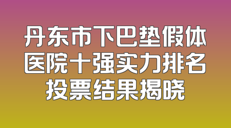 丹东市下巴垫假体医院十强实力排名投票结果揭晓