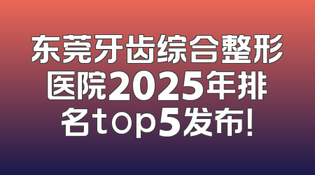 东莞牙齿综合整形医院2025年排名top5发布！