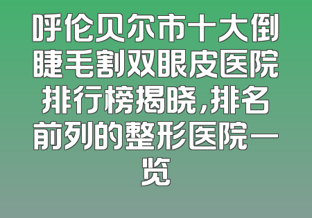 呼伦贝尔市十大倒睫毛割双眼皮医院排行榜揭晓，排名前列的整形医院一览