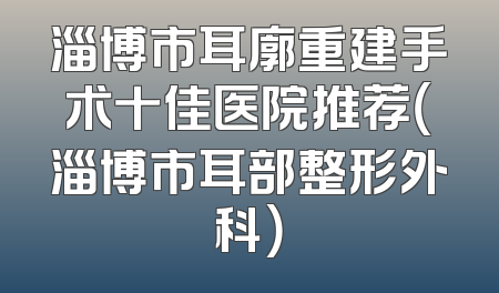 淄博市耳廓重建手术十佳医院推荐（淄博市耳部整形外科）