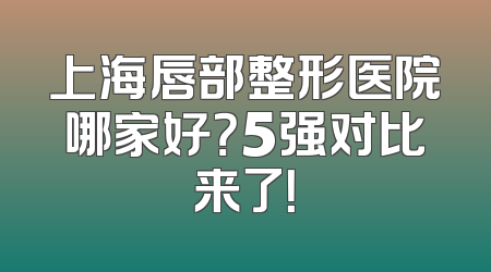 上海唇部整形医院哪家好？5强对比来了！