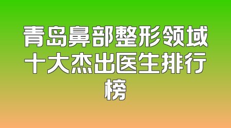 青岛鼻部整形领域十大杰出医生排行榜