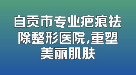 自贡市专业疤痕祛除整形医院，重塑美丽肌肤