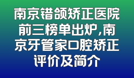 南京错颌矫正医院前三榜单出炉，南京牙管家口腔矫正评价及简介