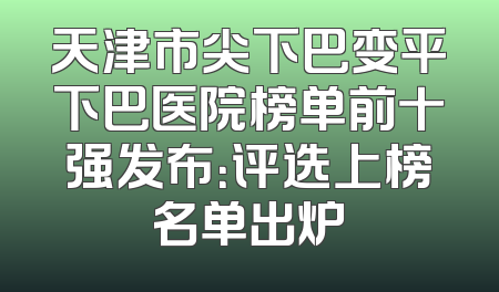 天津市尖下巴变平下巴医院榜单前十强发布：评选上榜名单出炉