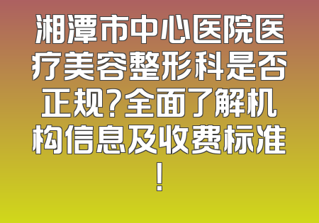 湘潭市中心医院医疗美容整形科是否正规？全面了解机构信息及收费标准！