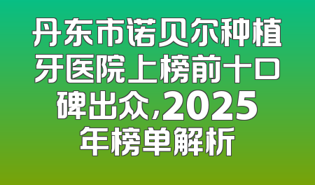 丹东市诺贝尔种植牙医院上榜前十口碑出众，2025年榜单解析