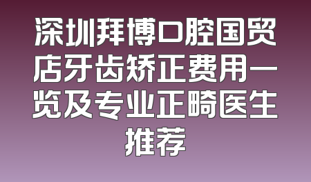 深圳拜博口腔国贸店牙齿矫正费用一览及专业正畸医生推荐