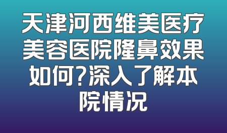 天津河西维美医疗美容医院隆鼻效果如何？深入了解本院情况