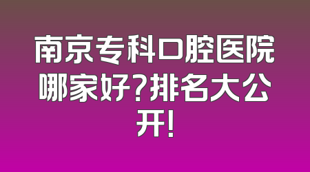 南京专科口腔医院哪家好？排名大公开！
