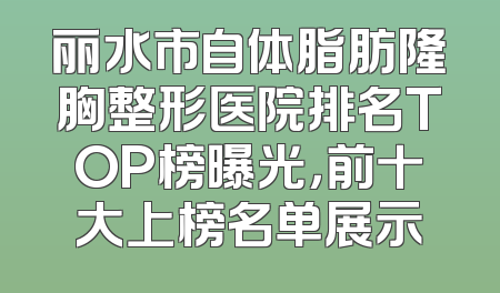 丽水市自体脂肪隆胸整形医院排名TOP榜曝光，前十大上榜名单展示