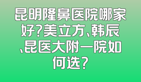 昆明隆鼻医院哪家好？美立方、韩辰、昆医大附一院如何选？