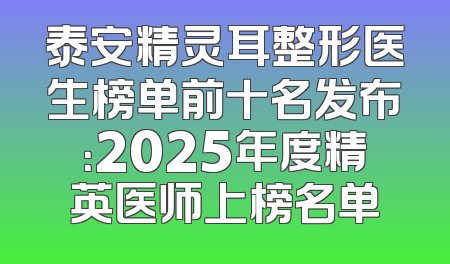 泰安精灵耳整形医生榜单前十名发布：2025年度精英医师上榜名单
