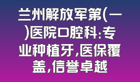 兰州解放军第（一）医院口腔科：专业种植牙，医保覆盖，信誉卓越