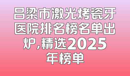 吕梁市激光烤瓷牙医院排名榜名单出炉，精选2025年榜单