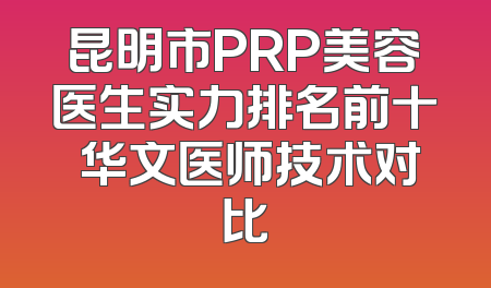 昆明市PRP美容医生实力排名前十 华文医师技术对比