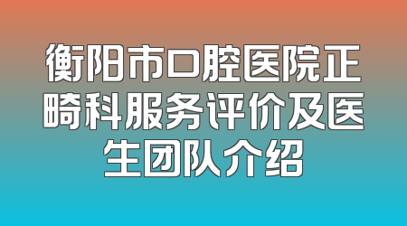 衡阳市口腔医院正畸科服务评价及医生团队介绍