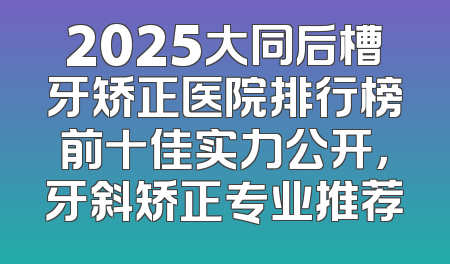 2025大同后槽牙矫正医院排行榜前十佳实力公开，牙斜矫正专业推荐