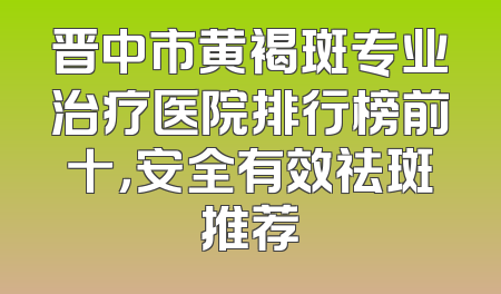 晋中市黄褐斑专业治疗医院排行榜前十，安全有效祛斑推荐