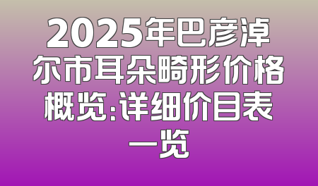 2025年巴彦淖尔市耳朵畸形价格概览：详细价目表一览