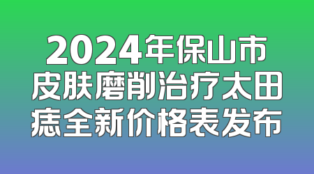 2024年保山市皮肤磨削治疗太田痣全新价格表发布