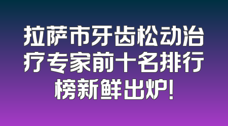 拉萨市牙齿松动治疗专家前十名排行榜新鲜出炉！