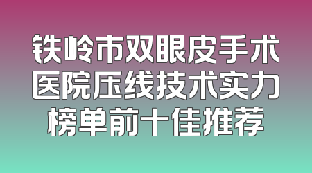铁岭市双眼皮手术医院压线技术实力榜单前十佳推荐