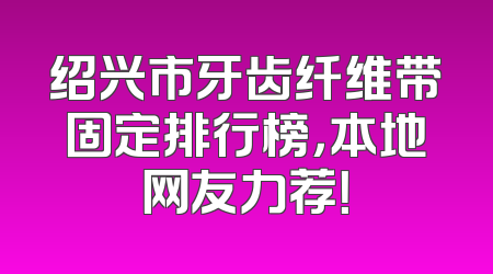 绍兴市牙齿纤维带固定排行榜，本地网友力荐！