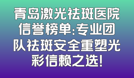 青岛激光祛斑医院信誉榜单：专业团队祛斑安全重塑光彩信赖之选！