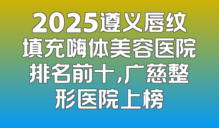 2025遵义唇纹填充嗨体美容医院排名前十，广慈整形医院上榜